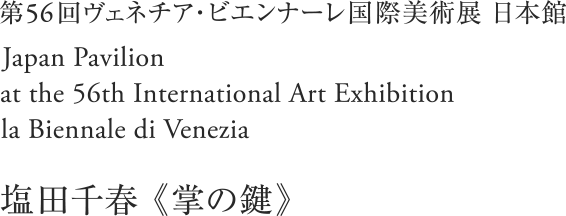 第56回ヴェネチア・ビエンナーレ国際美術展 日本館／Japan Pavilion at the 56th International Art Exhibition – la Biennale di Venezia／《掌の鍵》